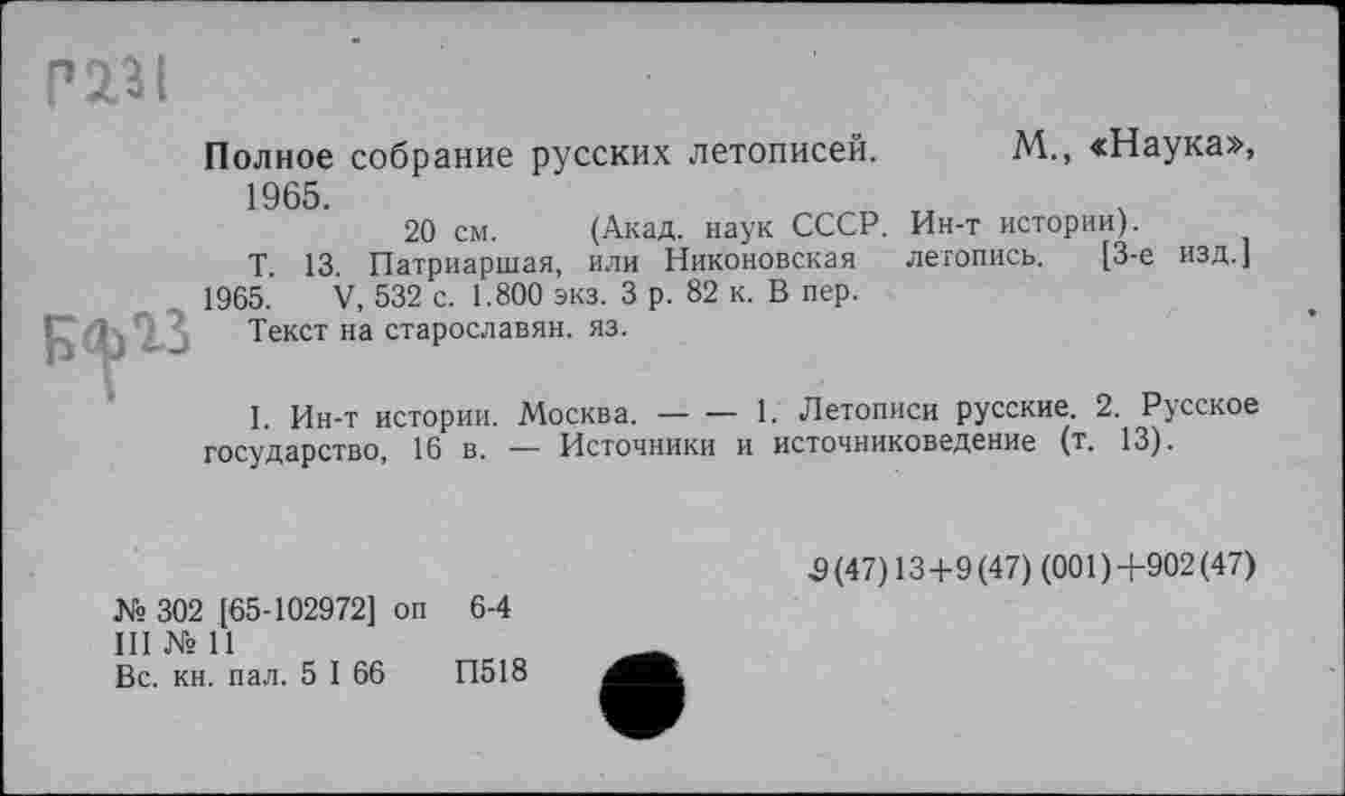 ﻿газі

Полное собрание русских летописей. М., «Наука», 1965.
20 см. (Акад, наук СССР. Ин-т истории).
Т. 13. Патриаршая, или Никоновская летопись. [3-є изд.]
1965. V, 532 с. 1.800 эка. 3 р. 82 к. В пер.
Текст на старославян. яз.
1. Ин-т истории. Москва. — — 1. Летописи русские. 2. Русское государство, 16 в. — Источники и источниковедение (т. 13).
№ 302 [65-102972] оп 6-4
III № 11
Вс. кн. пал. 5 I 66	П518
5 (47) 13+9 (47) (001 ) +902 (47)